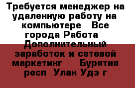 Требуется менеджер на удаленную работу на компьютере - Все города Работа » Дополнительный заработок и сетевой маркетинг   . Бурятия респ.,Улан-Удэ г.